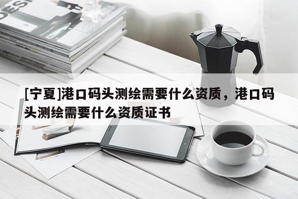 [寧夏]港口碼頭測(cè)繪需要什么資質(zhì)，港口碼頭測(cè)繪需要什么資質(zhì)證書(shū)