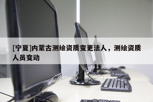 [寧夏]內(nèi)蒙古測繪資質(zhì)變更法人，測繪資質(zhì)人員變動