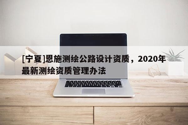 [寧夏]恩施測繪公路設(shè)計(jì)資質(zhì)，2020年最新測繪資質(zhì)管理辦法