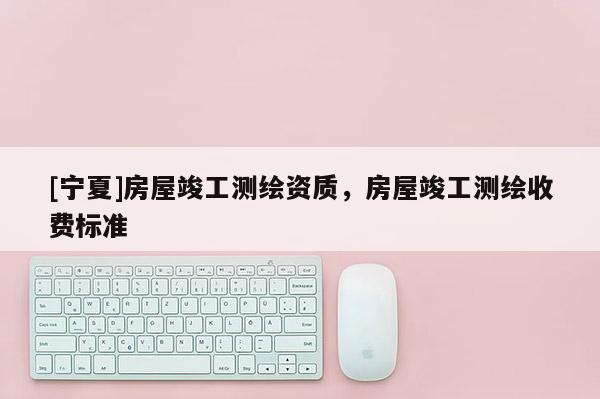 [寧夏]房屋竣工測繪資質(zhì)，房屋竣工測繪收費(fèi)標(biāo)準(zhǔn)