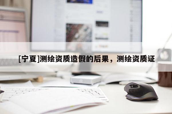 [寧夏]測繪資質造假的后果，測繪資質證