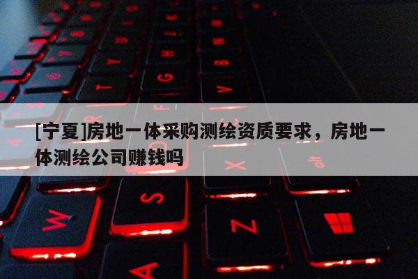 [寧夏]房地一體采購測繪資質(zhì)要求，房地一體測繪公司賺錢嗎