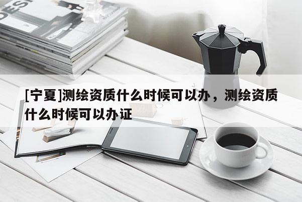 [寧夏]測(cè)繪資質(zhì)什么時(shí)候可以辦，測(cè)繪資質(zhì)什么時(shí)候可以辦證