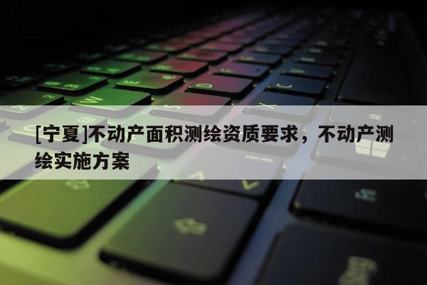 [寧夏]不動產(chǎn)面積測繪資質(zhì)要求，不動產(chǎn)測繪實施方案