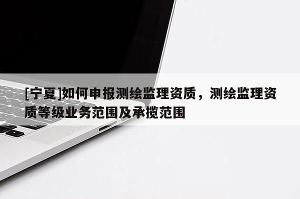 [寧夏]如何申報測繪監(jiān)理資質(zhì)，測繪監(jiān)理資質(zhì)等級業(yè)務(wù)范圍及承攬范圍