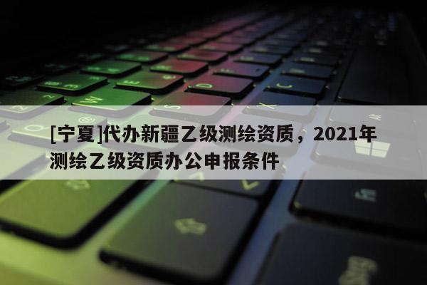 [寧夏]代辦新疆乙級(jí)測繪資質(zhì)，2021年測繪乙級(jí)資質(zhì)辦公申報(bào)條件