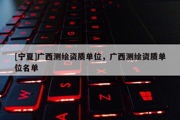 [寧夏]廣西測繪資質(zhì)單位，廣西測繪資質(zhì)單位名單