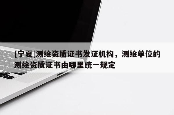 [寧夏]測繪資質(zhì)證書發(fā)證機(jī)構(gòu)，測繪單位的測繪資質(zhì)證書由哪里統(tǒng)一規(guī)定