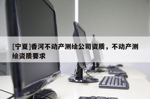 [寧夏]香河不動產(chǎn)測繪公司資質(zhì)，不動產(chǎn)測繪資質(zhì)要求