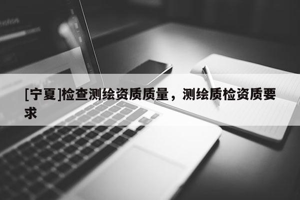 [寧夏]檢查測繪資質(zhì)質(zhì)量，測繪質(zhì)檢資質(zhì)要求