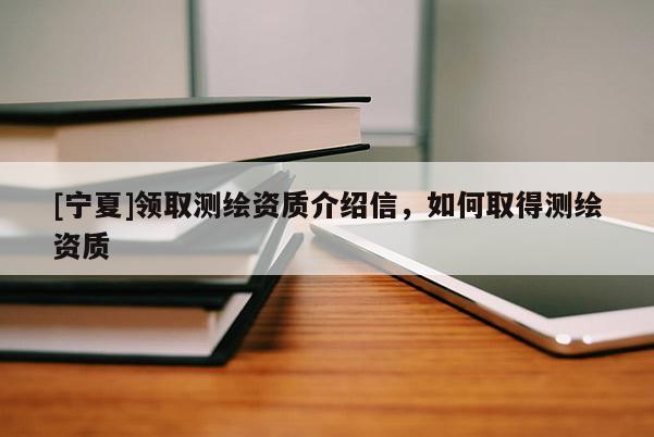 [寧夏]領(lǐng)取測繪資質(zhì)介紹信，如何取得測繪資質(zhì)