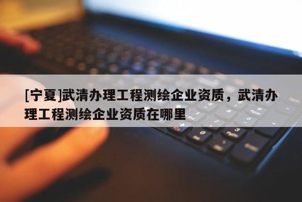 [寧夏]武清辦理工程測(cè)繪企業(yè)資質(zhì)，武清辦理工程測(cè)繪企業(yè)資質(zhì)在哪里