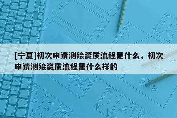 [寧夏]初次申請(qǐng)測(cè)繪資質(zhì)流程是什么，初次申請(qǐng)測(cè)繪資質(zhì)流程是什么樣的