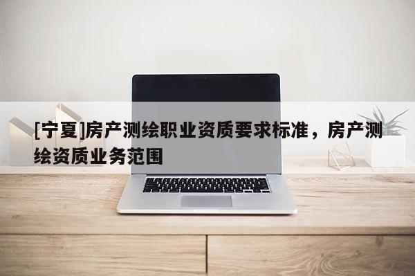 [寧夏]房產(chǎn)測繪職業(yè)資質(zhì)要求標(biāo)準(zhǔn)，房產(chǎn)測繪資質(zhì)業(yè)務(wù)范圍