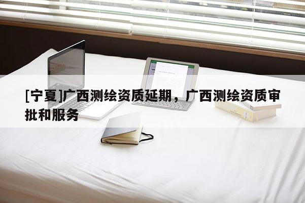 [寧夏]廣西測繪資質(zhì)延期，廣西測繪資質(zhì)審批和服務(wù)