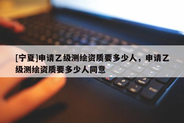 [寧夏]申請乙級測繪資質(zhì)要多少人，申請乙級測繪資質(zhì)要多少人同意