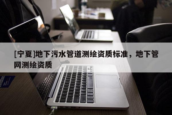 [寧夏]地下污水管道測(cè)繪資質(zhì)標(biāo)準(zhǔn)，地下管網(wǎng)測(cè)繪資質(zhì)
