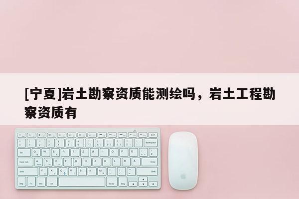 [寧夏]巖土勘察資質(zhì)能測繪嗎，巖土工程勘察資質(zhì)有