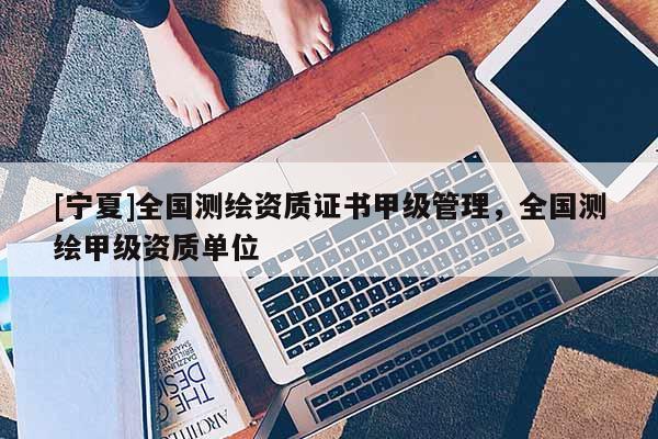 [寧夏]全國測繪資質(zhì)證書甲級管理，全國測繪甲級資質(zhì)單位
