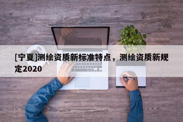 [寧夏]測(cè)繪資質(zhì)新標(biāo)準(zhǔn)特點(diǎn)，測(cè)繪資質(zhì)新規(guī)定2020