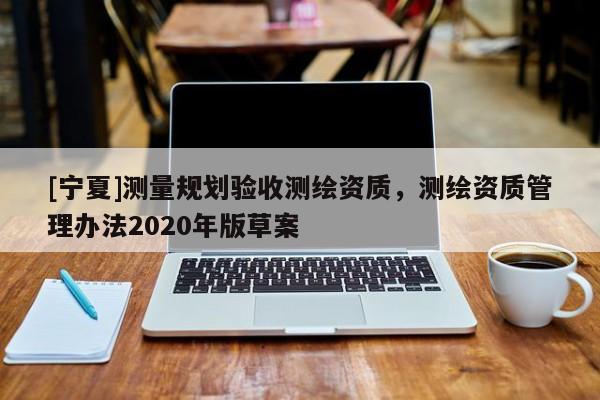 [寧夏]測(cè)量規(guī)劃驗(yàn)收測(cè)繪資質(zhì)，測(cè)繪資質(zhì)管理辦法2020年版草案