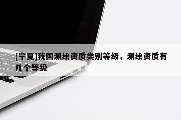 [寧夏]我國測(cè)繪資質(zhì)類別等級(jí)，測(cè)繪資質(zhì)有幾個(gè)等級(jí)
