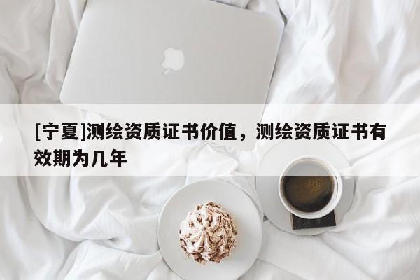 [寧夏]測繪資質證書價值，測繪資質證書有效期為幾年