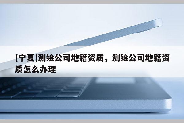[寧夏]測(cè)繪公司地籍資質(zhì)，測(cè)繪公司地籍資質(zhì)怎么辦理