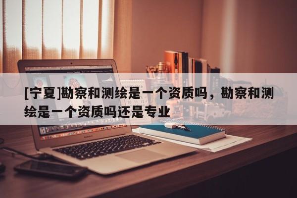 [寧夏]勘察和測繪是一個資質(zhì)嗎，勘察和測繪是一個資質(zhì)嗎還是專業(yè)