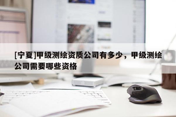 [寧夏]甲級測繪資質(zhì)公司有多少，甲級測繪公司需要哪些資格