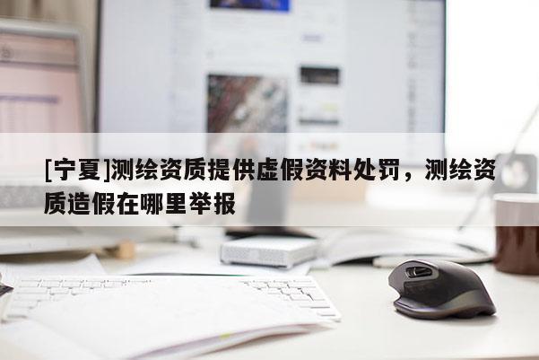 [寧夏]測繪資質(zhì)提供虛假資料處罰，測繪資質(zhì)造假在哪里舉報