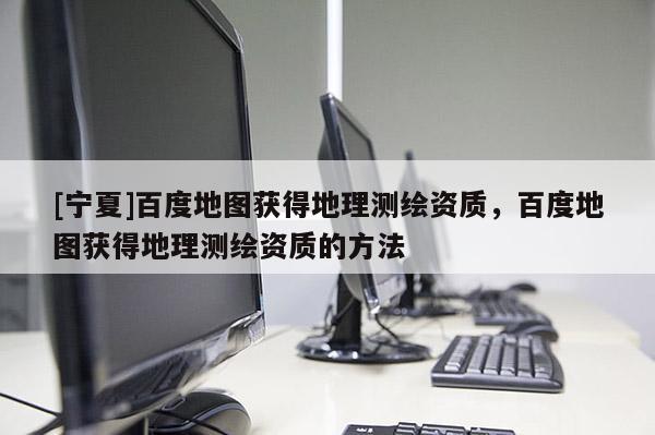 [寧夏]百度地圖獲得地理測繪資質(zhì)，百度地圖獲得地理測繪資質(zhì)的方法