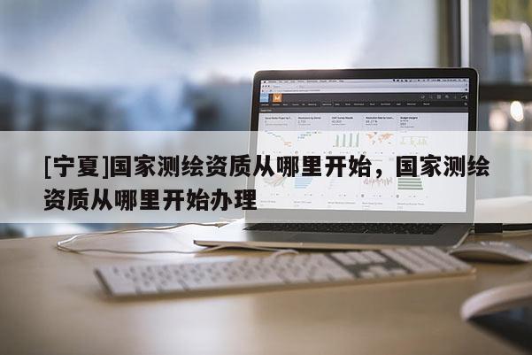 [寧夏]國家測繪資質(zhì)從哪里開始，國家測繪資質(zhì)從哪里開始辦理