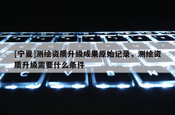 [寧夏]測(cè)繪資質(zhì)升級(jí)成果原始記錄，測(cè)繪資質(zhì)升級(jí)需要什么條件