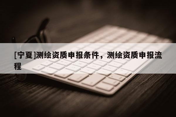 [寧夏]測繪資質(zhì)申報條件，測繪資質(zhì)申報流程