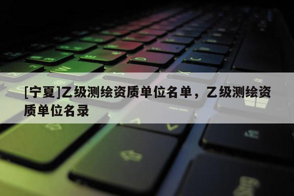 [寧夏]乙級測繪資質(zhì)單位名單，乙級測繪資質(zhì)單位名錄
