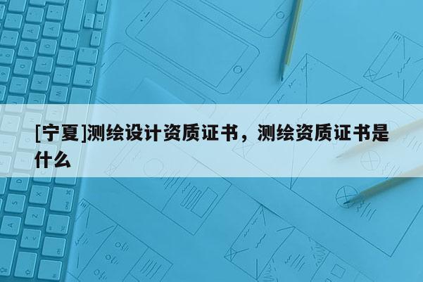 [寧夏]測(cè)繪設(shè)計(jì)資質(zhì)證書，測(cè)繪資質(zhì)證書是什么