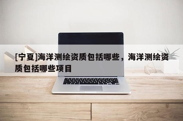 [寧夏]海洋測(cè)繪資質(zhì)包括哪些，海洋測(cè)繪資質(zhì)包括哪些項(xiàng)目