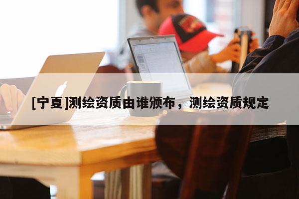 [寧夏]測(cè)繪資質(zhì)由誰(shuí)頒布，測(cè)繪資質(zhì)規(guī)定