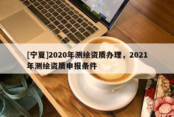 [寧夏]2020年測(cè)繪資質(zhì)辦理，2021年測(cè)繪資質(zhì)申報(bào)條件