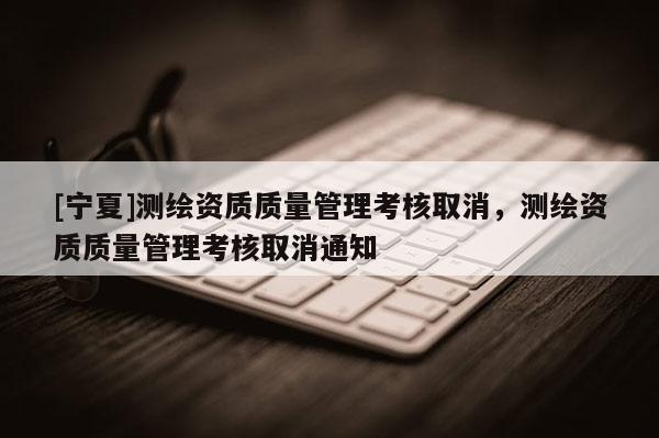 [寧夏]測繪資質(zhì)質(zhì)量管理考核取消，測繪資質(zhì)質(zhì)量管理考核取消通知
