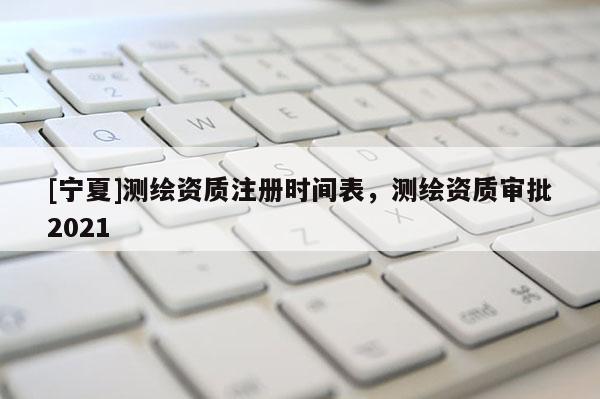 [寧夏]測繪資質(zhì)注冊時間表，測繪資質(zhì)審批2021