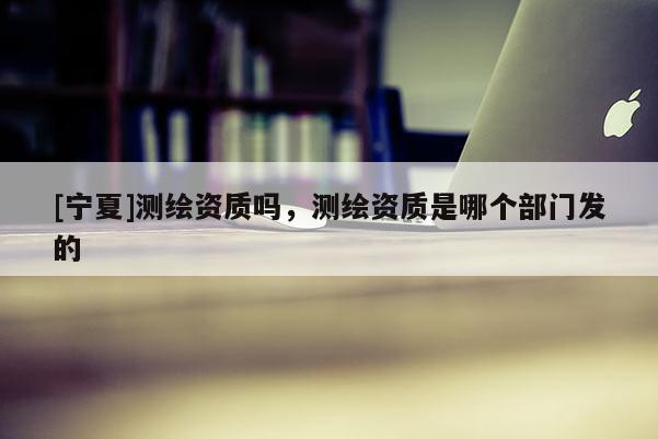 [寧夏]測繪資質(zhì)嗎，測繪資質(zhì)是哪個部門發(fā)的