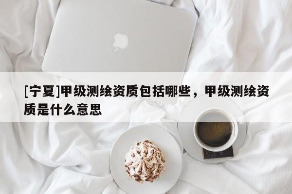 [寧夏]甲級(jí)測(cè)繪資質(zhì)包括哪些，甲級(jí)測(cè)繪資質(zhì)是什么意思