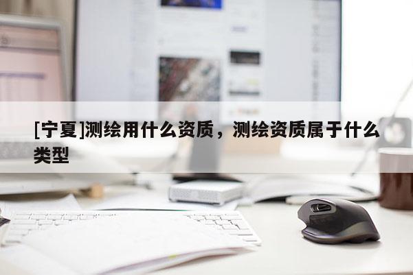 [寧夏]測繪用什么資質(zhì)，測繪資質(zhì)屬于什么類型