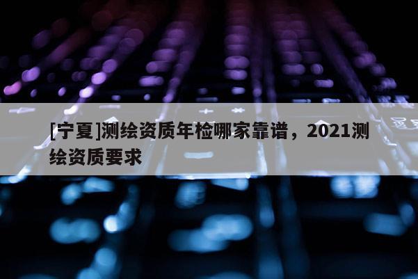 [寧夏]測(cè)繪資質(zhì)年檢哪家靠譜，2021測(cè)繪資質(zhì)要求