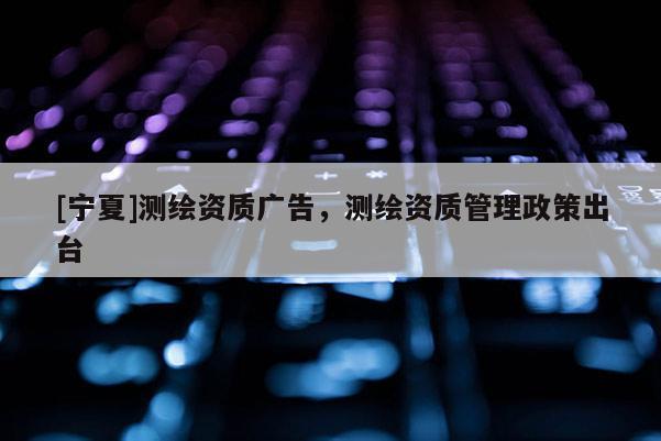 [寧夏]測(cè)繪資質(zhì)廣告，測(cè)繪資質(zhì)管理政策出臺(tái)