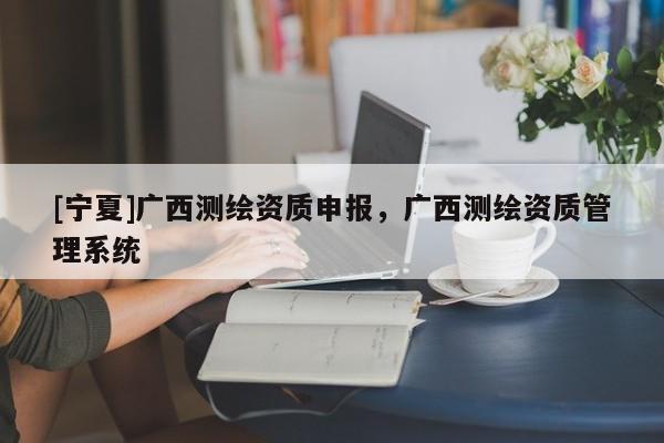 [寧夏]廣西測(cè)繪資質(zhì)申報(bào)，廣西測(cè)繪資質(zhì)管理系統(tǒng)