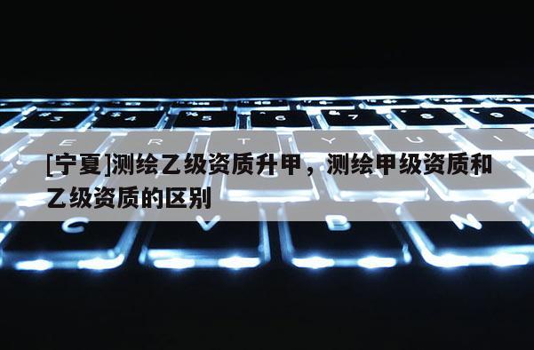 [寧夏]測(cè)繪乙級(jí)資質(zhì)升甲，測(cè)繪甲級(jí)資質(zhì)和乙級(jí)資質(zhì)的區(qū)別