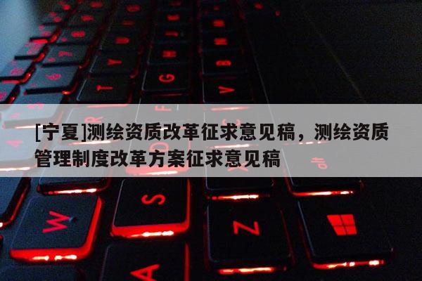 [寧夏]測(cè)繪資質(zhì)改革征求意見(jiàn)稿，測(cè)繪資質(zhì)管理制度改革方案征求意見(jiàn)稿